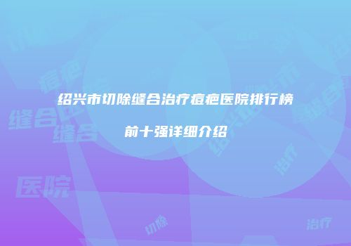 绍兴市切除缝合治疗痘疤医院排行榜前十强详细介绍