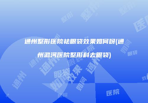 通州整形医院祛眼袋效果如何呀(通州潞河医院整形科去眼袋)