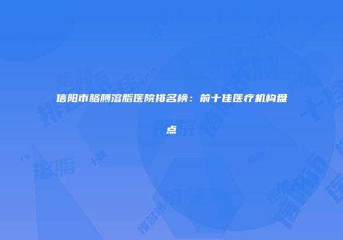 信阳市胳膊溶脂医院排名榜：前十佳医疗机构盘点