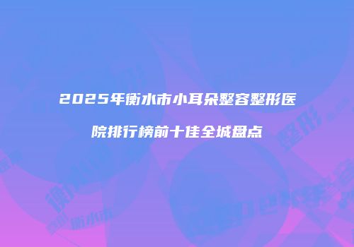 2025年衡水市小耳朵整容整形医院排行榜前十佳全城盘点