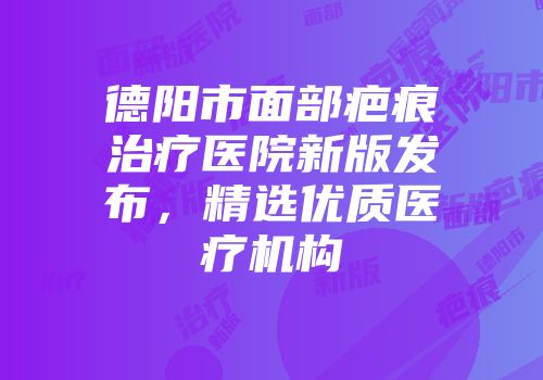 德阳市面部疤痕治疗医院新版发布，精选优质医疗机构
