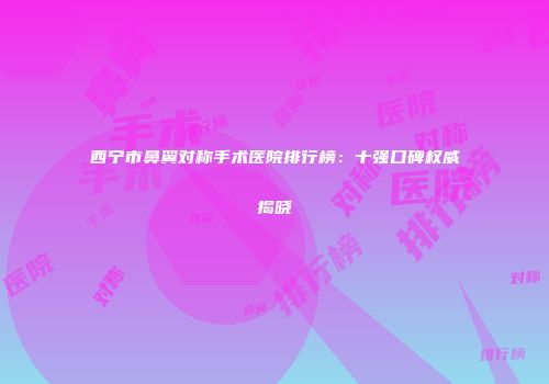 西宁市鼻翼对称手术医院排行榜：十强口碑权威揭晓