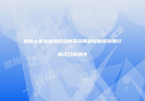 恩施土家族苗族自治州耳朵再造修复医院排行榜及口碑测评