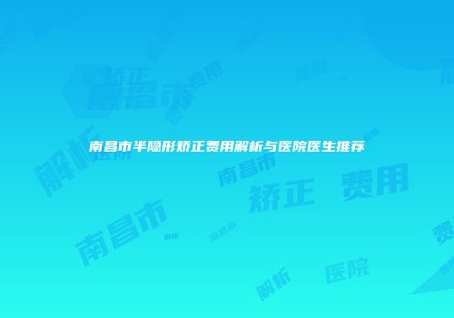 南昌市半隐形矫正费用解析与医院医生推荐