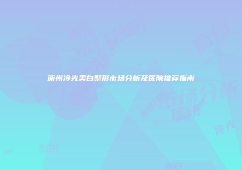 衢州冷光美白整形市场分析及医院推荐指南