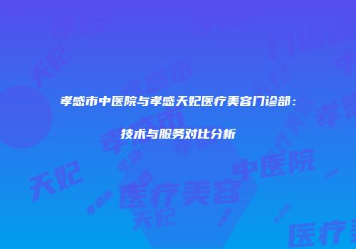 孝感市中医院与孝感天妃医疗美容门诊部：技术与服务对比分析