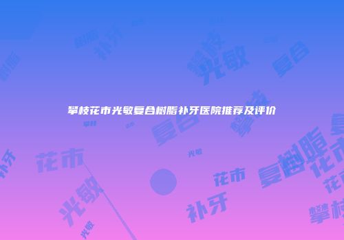 攀枝花市光敏复合树脂补牙医院推荐及评价