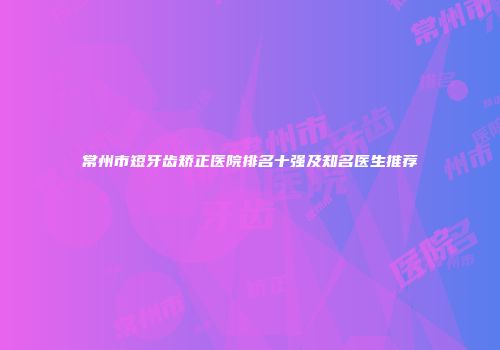 常州市短牙齿矫正医院排名十强及知名医生推荐