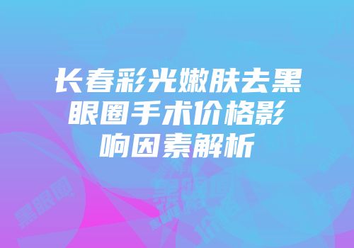 长春彩光嫩肤去黑眼圈手术价格影响因素解析