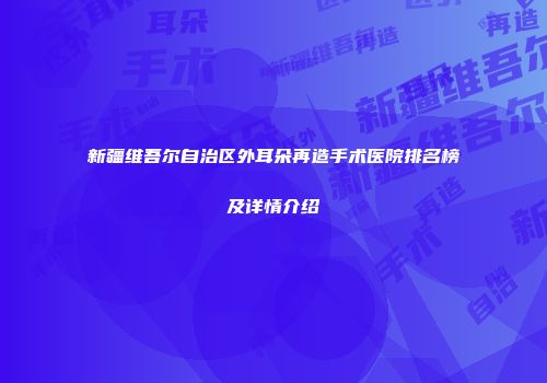 新疆维吾尔自治区外耳朵再造手术医院排名榜及详情介绍