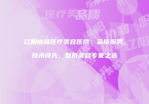辽阳协和医疗美容医院：品质服务，技术领先，整形美容专家之选