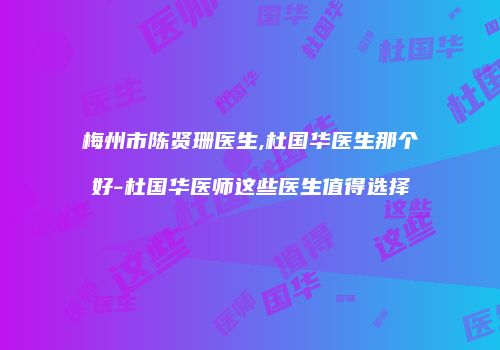 梅州市陈贤珊医生,杜国华医生那个好-杜国华医师这些医生值得选择