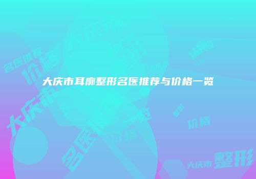 大庆市耳廓整形名医推荐与价格一览