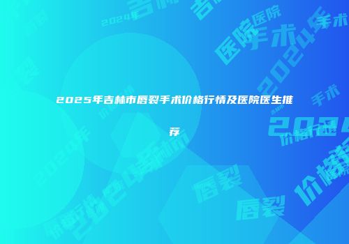 2025年吉林市唇裂手术价格行情及医院医生推荐
