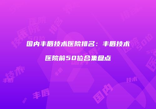 国内丰唇技术医院排名：丰唇技术医院前50位合集盘点