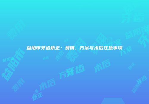 益阳市牙齿矫正：费用、方案与术后注意事项