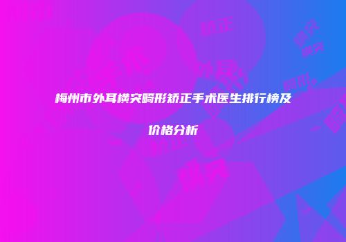 梅州市外耳横突畸形矫正手术医生排行榜及价格分析