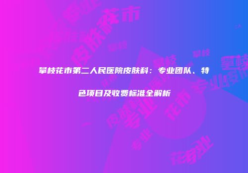 攀枝花市第二人民医院皮肤科：专业团队、特色项目及收费标准全解析
