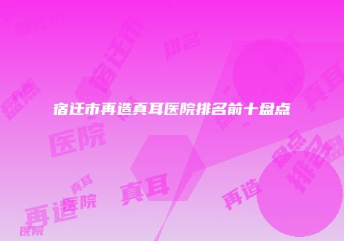 宿迁市再造真耳医院排名前十盘点