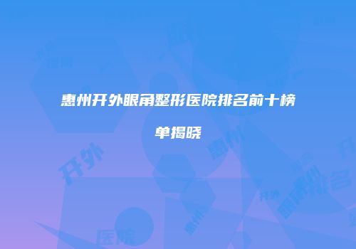 惠州开外眼角整形医院排名前十榜单揭晓