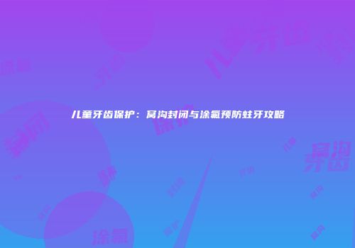 儿童牙齿保护：窝沟封闭与涂氟预防蛀牙攻略
