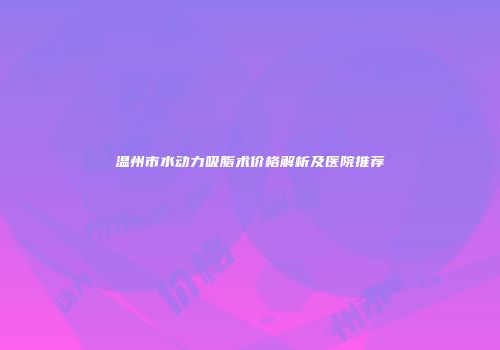 温州市水动力吸脂术价格解析及医院推荐