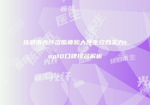 抚顺市光纤溶脂瘦脸大医生综合实力top10口碑排名解析
