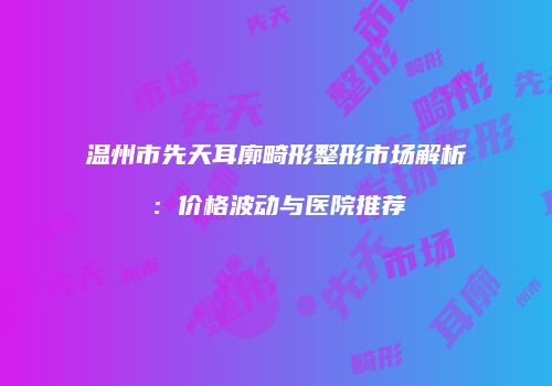 温州市先天耳廓畸形整形市场解析：价格波动与医院推荐