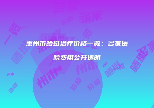 惠州市晒斑治疗价格一览：多家医院费用公开透明
