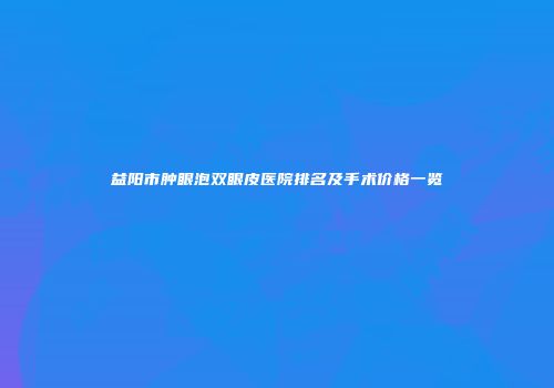 益阳市肿眼泡双眼皮医院排名及手术价格一览