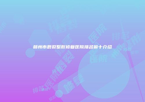 赣州市唇裂整形修复医院排名前十介绍