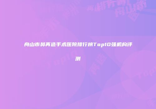 舟山市鼻再造手术医院排行榜Top10强机构评测