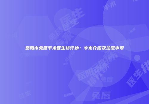 岳阳市兔唇手术医生排行榜：专家介绍及注意事项