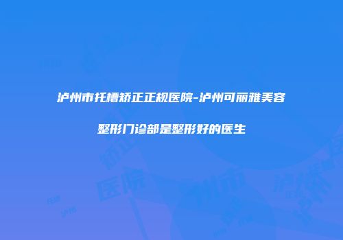 泸州市托槽矫正正规医院-泸州可丽雅美容整形门诊部是整形好的医生