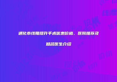 通化市线雕提升手术优惠价格、医院推荐及知名医生介绍
