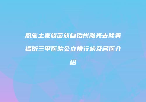 恩施土家族苗族自治州激光去除黄褐斑三甲医院公立排行榜及名医介绍