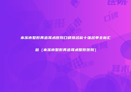 本溪市整形再造耳术医院口碑排名前十强名单全新汇总（本溪市整形再造耳术整形医院）
