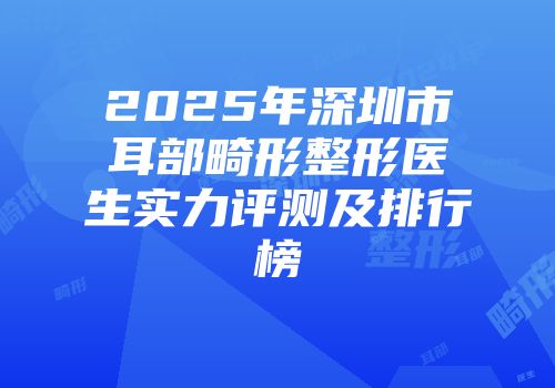 2025年深圳市耳部畸形整形医生实力评测及排行榜