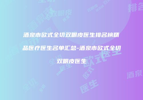 酒泉市欧式全切双眼皮医生排名榜精品医疗医生名单汇总-酒泉市欧式全切双眼皮医生
