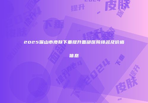 2025保山市皮肤下垂提升面部医院排名及价格信息