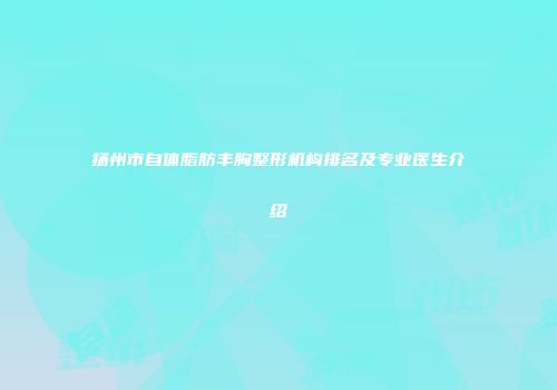 扬州市自体脂肪丰胸整形机构排名及专业医生介绍
