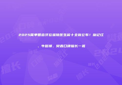 2025简单智齿牙位拔除医生前十全新公布！施记红、牛懿锋、樊鑫口碑擅长一览