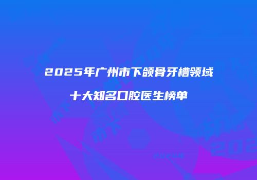 2025年广州市下颌骨牙槽领域十大知名口腔医生榜单