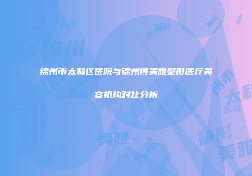 锦州市太和区医院与锦州博美雅整形医疗美容机构对比分析