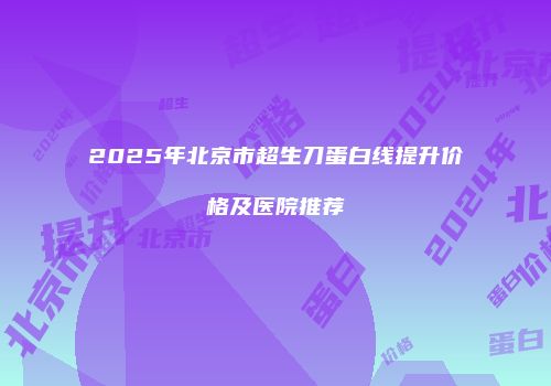 2025年北京市超生刀蛋白线提升价格及医院推荐
