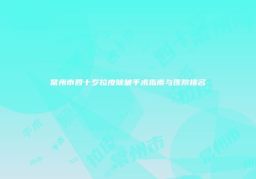 常州市四十岁拉皮除皱手术指南与医院排名