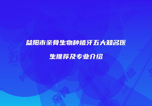 益阳市亲骨生物种植牙五大知名医生推荐及专业介绍