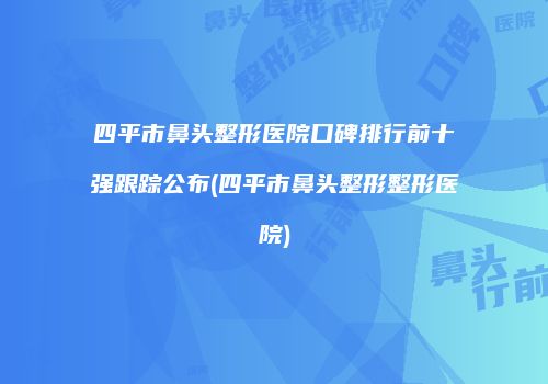 四平市鼻头整形医院口碑排行前十强跟踪公布(四平市鼻头整形整形医院)