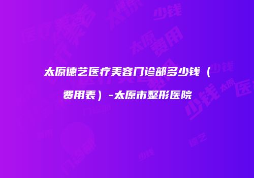 太原德艺医疗美容门诊部多少钱（费用表）-太原市整形医院