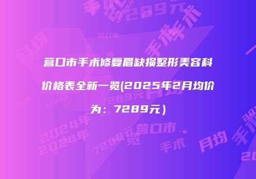 营口市手术修复眉缺损整形美容科价格表全新一览(2025年2月均价为：7289元）